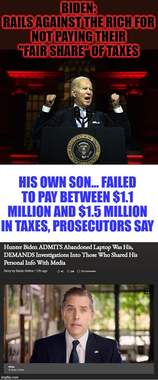 Why is Hunter allowed to have someone else pay his taxes for him? | BIDEN:
RAILS AGAINST THE RICH FOR NOT PAYING THEIR "FAIR SHARE" OF TAXES; HIS OWN SON... FAILED TO PAY BETWEEN $1.1 MILLION AND $1.5 MILLION IN TAXES, PROSECUTORS SAY | image tagged in liberal hypocrisy,liberal media,liberal logic,hollywood liberals,stupid liberals,hunter biden | made w/ Imgflip meme maker