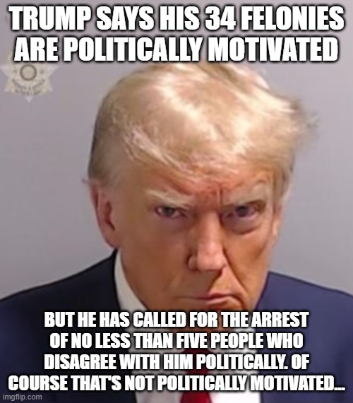 Donald Trump Mugshot | TRUMP SAYS HIS 34 FELONIES ARE POLITICALLY MOTIVATED; BUT HE HAS CALLED FOR THE ARREST OF NO LESS THAN FIVE PEOPLE WHO DISAGREE WITH HIM POLITICALLY. OF COURSE THAT'S NOT POLITICALLY MOTIVATED... | image tagged in donald trump mugshot | made w/ Imgflip meme maker