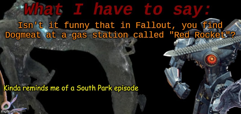 KaijuBlue's template. | Isn't it funny that in Fallout, you find Dogmeat at a gas station called "Red Rocket"? Kinda reminds me of a South Park episode | image tagged in kaijublue's template | made w/ Imgflip meme maker