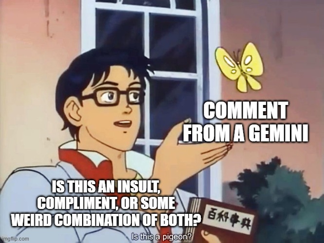 gemini convo | COMMENT FROM A GEMINI; IS THIS AN INSULT, COMPLIMENT, OR SOME WEIRD COMBINATION OF BOTH? | image tagged in anime butterfly meme | made w/ Imgflip meme maker