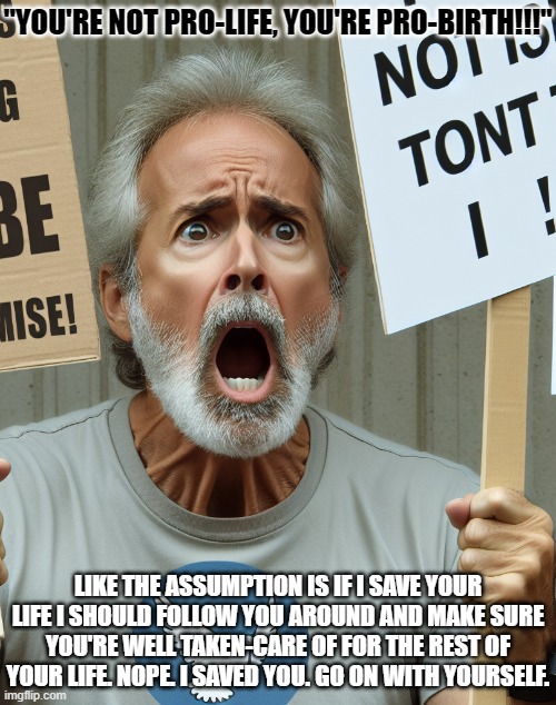 Not Pro-Life, but Pro-Birth | "YOU'RE NOT PRO-LIFE, YOU'RE PRO-BIRTH!!!"; LIKE THE ASSUMPTION IS IF I SAVE YOUR LIFE I SHOULD FOLLOW YOU AROUND AND MAKE SURE YOU'RE WELL TAKEN-CARE OF FOR THE REST OF YOUR LIFE. NOPE. I SAVED YOU. GO ON WITH YOURSELF. | image tagged in angry liberal yelling,abortion,murder,saving a life | made w/ Imgflip meme maker