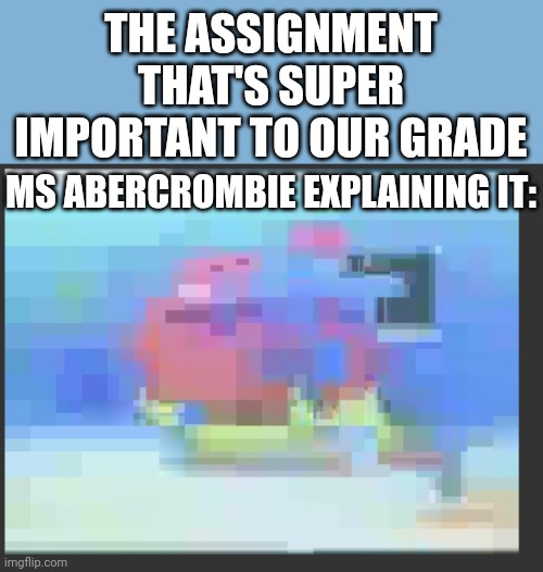 Teacher explaining the assignment | THE ASSIGNMENT THAT'S SUPER IMPORTANT TO OUR GRADE; MS ABERCROMBIE EXPLAINING IT: | image tagged in low quality patrick dancing | made w/ Imgflip meme maker