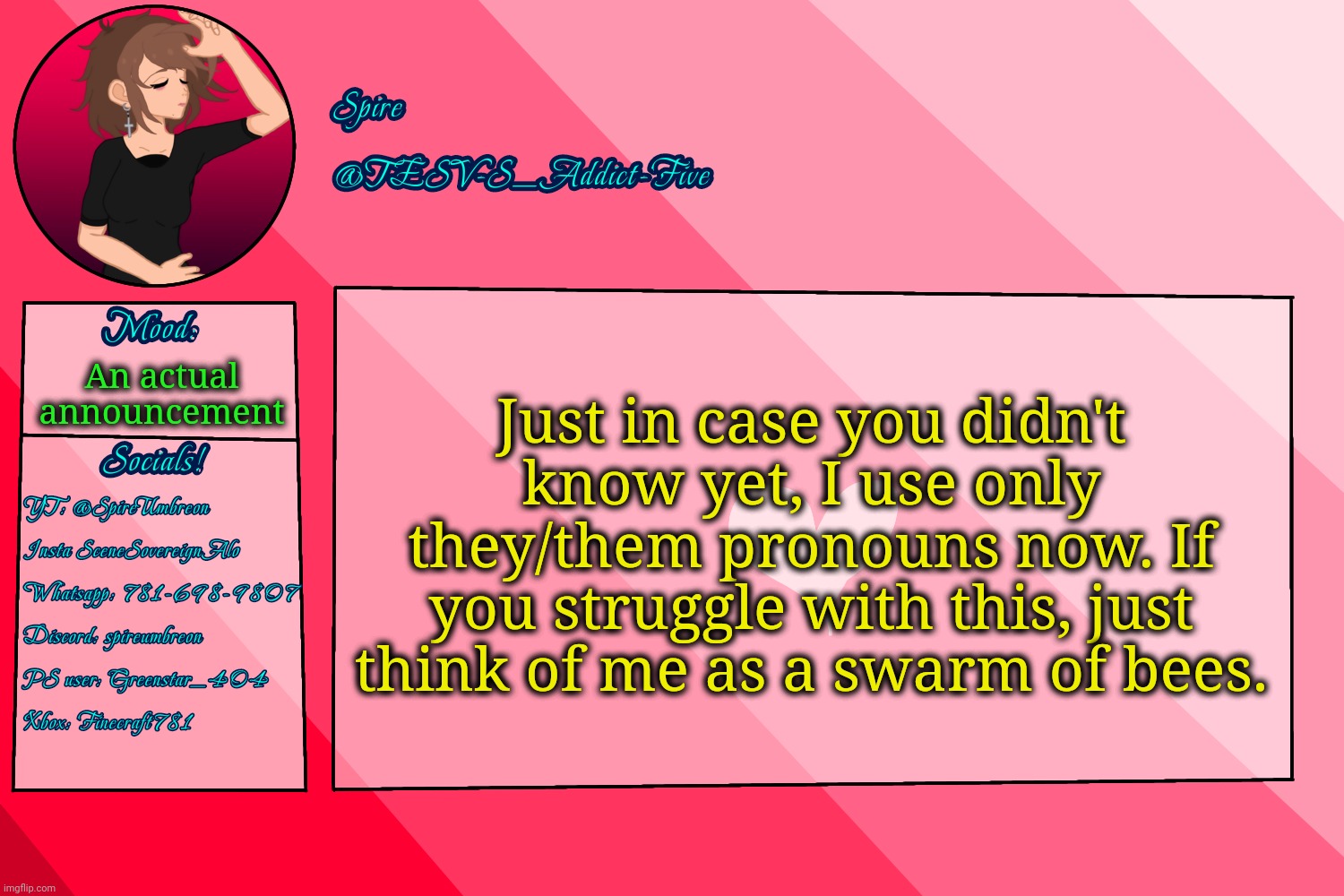 . | Just in case you didn't know yet, I use only they/them pronouns now. If you struggle with this, just think of me as a swarm of bees. An actual announcement | image tagged in tesv-s_addict-five announcement template | made w/ Imgflip meme maker