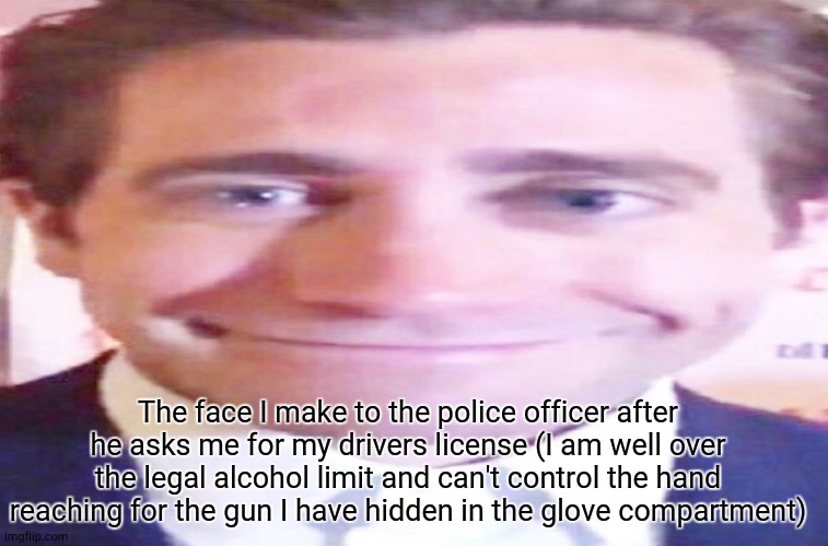 wide jake gyllenhaal | The face I make to the police officer after he asks me for my drivers license (I am well over the legal alcohol limit and can't control the hand reaching for the gun I have hidden in the glove compartment) | image tagged in wide jake gyllenhaal | made w/ Imgflip meme maker