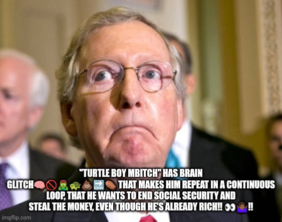 McConnhell Soc Sec Thief | "TURTLE BOY MBITCH" HAS BRAIN GLITCH🧠🚫🧟‍♂️🐢💩🔜⚰️ THAT MAKES HIM REPEAT IN A CONTINUOUS LOOP, THAT HE WANTS TO END SOCIAL SECURITY AND STEAL THE MONEY, EVEN THOUGH HE'S ALREADY RICH‼️ 👀🤷🏾‍♀️‼️ | image tagged in mitch mcconnell | made w/ Imgflip meme maker