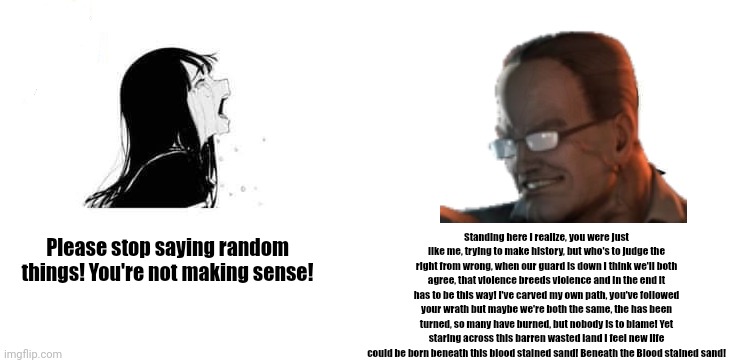 Crying Aya Asagiri vs Yes Chad | Standing here I realize, you were just like me, trying to make history, but who's to judge the right from wrong, when our guard is down I think we'll both agree, that violence breeds violence and in the end it has to be this way! I've carved my own path, you've followed your wrath but maybe we're both the same, the has been turned, so many have burned, but nobody is to blame! Yet staring across this barren wasted land I feel new life could be born beneath this blood stained sand! Beneath the Blood stained sand! Please stop saying random things! You're not making sense! | image tagged in crying aya asagiri vs yes chad | made w/ Imgflip meme maker