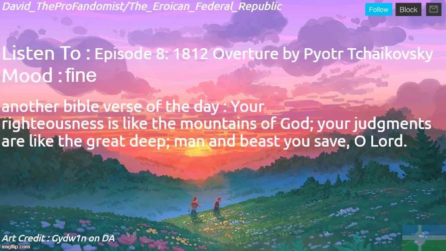 If any other Problems endure, here's an even better Bible verse of the Day. | Episode 8: 1812 Overture by Pyotr Tchaikovsky; fine; another bible verse of the day : Your righteousness is like the mountains of God; your judgments are like the great deep; man and beast you save, O Lord. | image tagged in new and better eroican federal republic's announcement | made w/ Imgflip meme maker