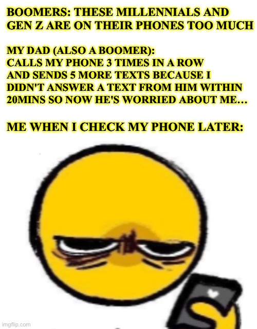 Technology dependence | BOOMERS: THESE MILLENNIALS AND 
GEN Z ARE ON THEIR PHONES TOO MUCH; MY DAD (ALSO A BOOMER): 
CALLS MY PHONE 3 TIMES IN A ROW AND SENDS 5 MORE TEXTS BECAUSE I DIDN'T ANSWER A TEXT FROM HIM WITHIN 20MINS SO NOW HE'S WORRIED ABOUT ME…; ME WHEN I CHECK MY PHONE LATER: | image tagged in looking at phone,boomer,millennials,gen z,family,cell phone | made w/ Imgflip meme maker
