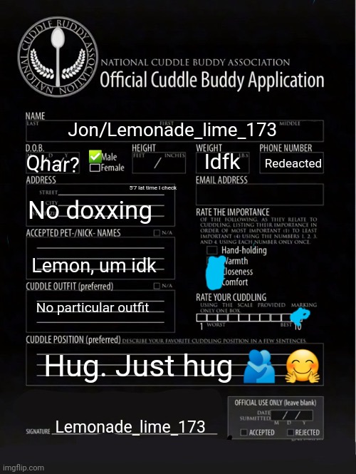 :3 | Jon/Lemonade_lime_173; ✅; Idfk; Redeacted; Qhar? 5'7 lat time I check; No doxxing; Lemon, um idk; No particular outfit; Hug. Just hug 🫂 🤗; Lemonade_lime_173 | image tagged in cuddle buddy application | made w/ Imgflip meme maker