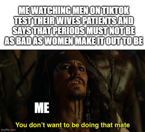 I dont get stomach pain but i get it in every other place and i dont complain like men say women do. but that just me | ME WATCHING MEN ON TIKTOK TEST THEIR WIVES PATIENTS AND SAYS THAT PERIODS MUST NOT BE AS BAD AS WOMEN MAKE IT OUT TO BE; ME | image tagged in jack sparrow your funeral,rip to all men | made w/ Imgflip meme maker