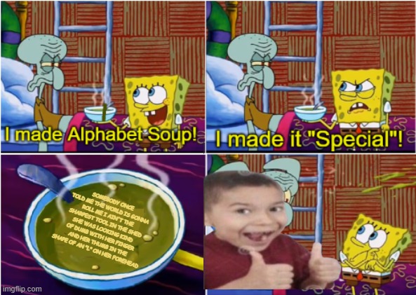 Guys I think the soup is trying to tell me something | SOMEBODY ONCE TOLD ME THE WORLD IS GONNA ROLL ME I AIN'T THE SHARPEST TOOL IN THE SHED SHE WAS LOOKING KIND OF DUMB WITH HER FINGER AND HER THUMB IN THE SHAPE OF AN "L" ON HER FOREHEAD | image tagged in alphabet soup | made w/ Imgflip meme maker