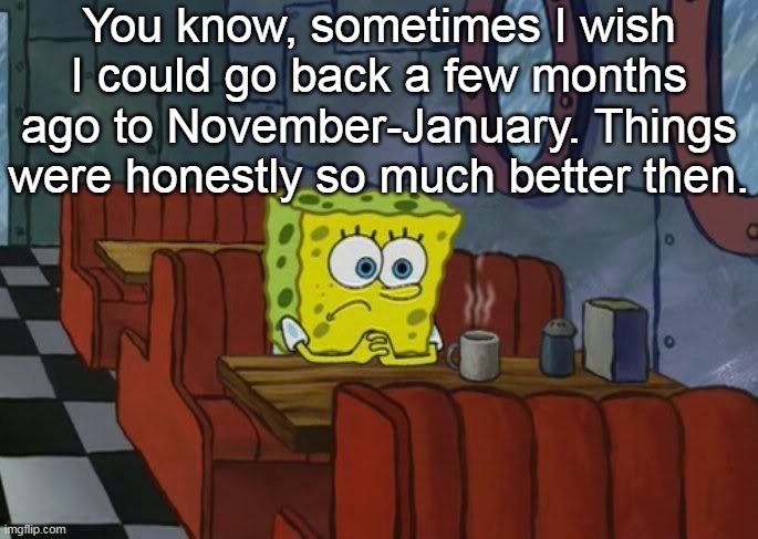 that was my peak tbh | You know, sometimes I wish I could go back a few months ago to November-January. Things were honestly so much better then. | image tagged in sad spongebob | made w/ Imgflip meme maker