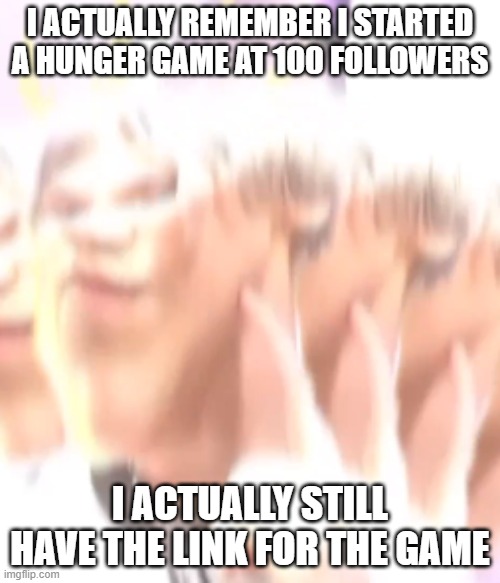 kiss me please | I ACTUALLY REMEMBER I STARTED A HUNGER GAME AT 100 FOLLOWERS; I ACTUALLY STILL HAVE THE LINK FOR THE GAME | image tagged in kiss me please | made w/ Imgflip meme maker