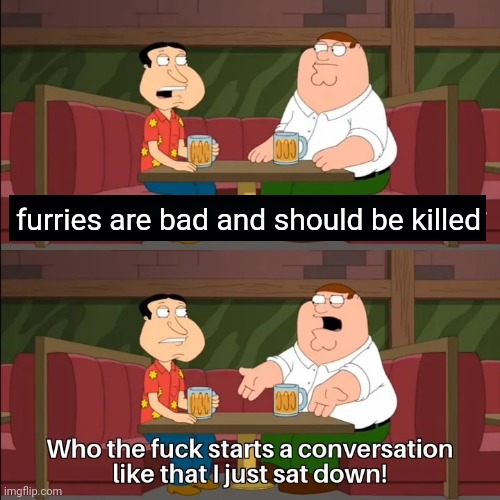 Who the f**k starts a conversation like that I just sat down! | furries are bad and should be killed | image tagged in who the f k starts a conversation like that i just sat down | made w/ Imgflip meme maker