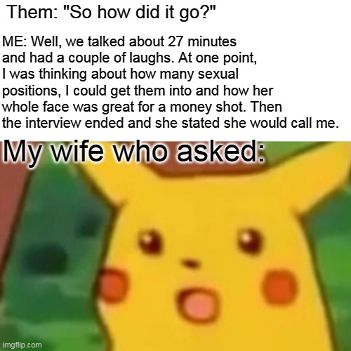 So how did it go | ME: Well, we talked about 27 minutes and had a couple of laughs. At one point, I was thinking about how many sexual positions, I could get them into and how her whole face was great for a money shot. Then the interview ended and she stated she would call me. Them: "So how did it go?"; My wife who asked: | image tagged in memes,surprised pikachu,interview,job interview,wife,money shot | made w/ Imgflip meme maker