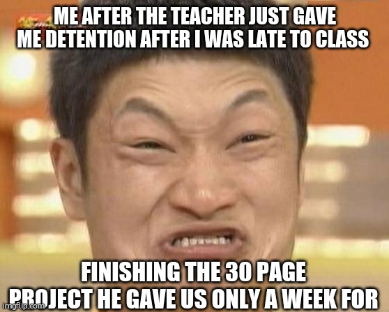 Impossibru Guy Original | ME AFTER THE TEACHER JUST GAVE ME DETENTION AFTER I WAS LATE TO CLASS; FINISHING THE 30 PAGE PROJECT HE GAVE US ONLY A WEEK FOR | image tagged in memes,impossibru guy original | made w/ Imgflip meme maker