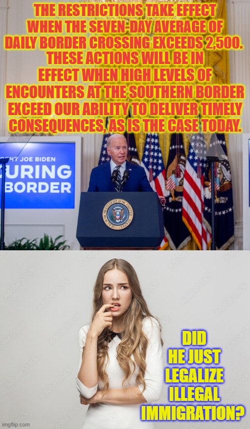 Is This What Joe Biden Really Did? | THE RESTRICTIONS TAKE EFFECT WHEN THE SEVEN-DAY AVERAGE OF DAILY BORDER CROSSING EXCEEDS 2,500. THESE ACTIONS WILL BE IN EFFECT WHEN HIGH LEVELS OF ENCOUNTERS AT THE SOUTHERN BORDER EXCEED OUR ABILITY TO DELIVER TIMELY CONSEQUENCES, AS IS THE CASE TODAY. DID HE JUST LEGALIZE ILLEGAL IMMIGRATION? | image tagged in memes,politics,joe biden,make,legal,illegal immigration | made w/ Imgflip meme maker
