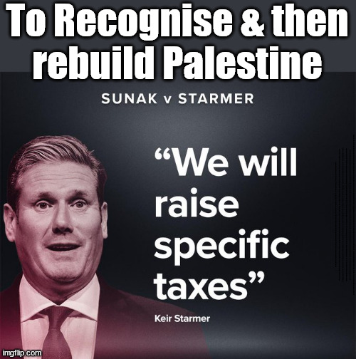 Starmer to recognise & rebuild Palestine? | To Recognise & then
rebuild Palestine; Palestine,Pensions & Inheritance? Starmer's coming after your pension? Lady Victoria Starmer; CORBYN EXPELLED; Labour pledge 'Urban centres' to help house 'Our Fair Share' of our new Migrant friends; New Home for our New Immigrant Friends !!! The only way to keep the illegal immigrants in the UK; CITIZENSHIP FOR ALL; ; Amnesty For all Illegals; Sir Keir Starmer MP; Muslim Votes Matter; Blood on Starmers hands? Burnham; Taxi for Rayner ? #RR4PM;100's more Tax collectors; Higher Taxes Under Labour; We're Coming for You; Labour pledges to clamp down on Tax Dodgers; Higher Taxes under Labour; Rachel Reeves Angela Rayner Bovvered? Higher Taxes under Labour; Risks of voting Labour; * EU Re entry? * Mass Immigration? * Build on Greenbelt? * Rayner as our PM? * Ulez 20 mph fines? * Higher taxes? * UK Flag change? * Muslim takeover? * End of Christianity? * Economic collapse? TRIPLE LOCK' Anneliese Dodds Rwanda plan Quid Pro Quo UK/EU Illegal Migrant Exchange deal; UK not taking its fair share, EU Exchange Deal = People Trafficking !!! Starmer to Betray Britain, #Burden Sharing #Quid Pro Quo #100,000; #Immigration #Starmerout #Labour #wearecorbyn #KeirStarmer #DianeAbbott #McDonnell #cultofcorbyn #labourisdead #labourracism #socialistsunday #nevervotelabour #socialistanyday #Antisemitism #Savile #SavileGate #Paedo #Worboys #GroomingGangs #Paedophile #IllegalImmigration #Immigrants #Invasion #Starmeriswrong #SirSoftie #SirSofty #Blair #Steroids AKA Keith ABBOTT BACK; Union Jack Flag in election campaign material; Concerns raised by Black, Asian and Minority ethnic BAMEgroup & activists; Capt U-Turn; Hunt down Tax Dodgers; Higher tax under Labour Sorry about the fatalities; Are you really going to trust Labour with your vote? Pension Triple Lock;; 'Our Fair Share'; Angela Rayner: We’ll build a generation (4x) of Milton Keynes-style new towns; | image tagged in starmer raise taxes,palestine hamas israel muslim vote,stop boats rwanda,illegal immigration,labourisdead,election 4th july | made w/ Imgflip meme maker