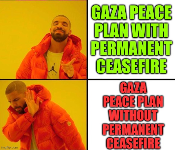 Hamas Rejects Gaza Peace Plan Without Permanent Ceasefire | GAZA PEACE
PLAN WITH
PERMANENT
CEASEFIRE; GAZA
PEACE PLAN
WITHOUT
PERMANENT
CEASEFIRE | image tagged in drake yes no reverse,palestine,world war 3,creepy joe biden,middle east,breaking news | made w/ Imgflip meme maker