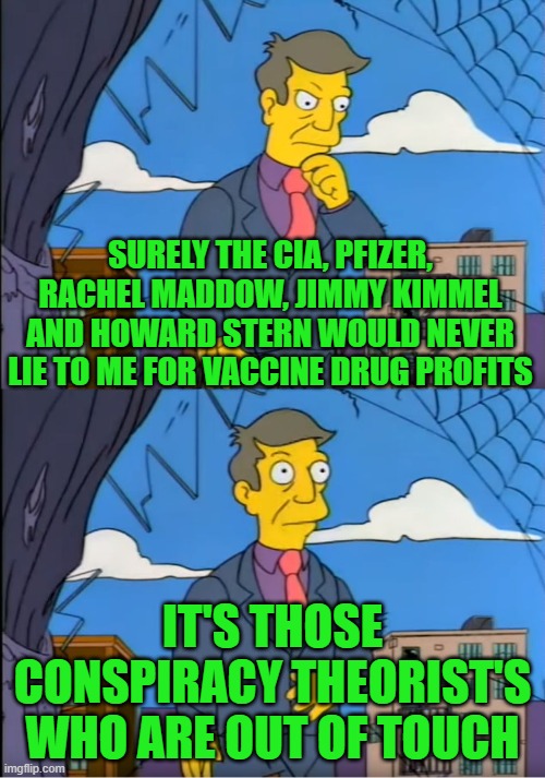 skinner mockingbird media | SURELY THE CIA, PFIZER, RACHEL MADDOW, JIMMY KIMMEL AND HOWARD STERN WOULD NEVER LIE TO ME FOR VACCINE DRUG PROFITS; IT'S THOSE CONSPIRACY THEORIST'S WHO ARE OUT OF TOUCH | image tagged in skinner out of touch | made w/ Imgflip meme maker