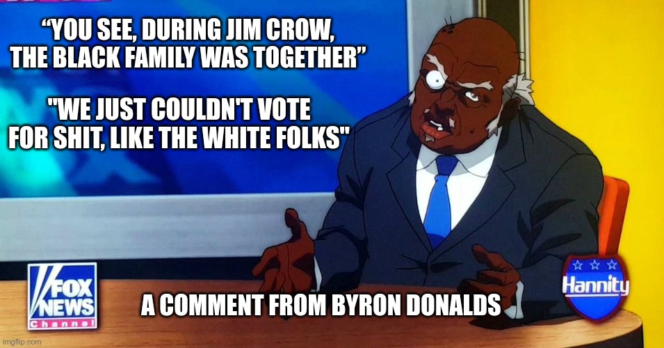 Rep Byron Donalds | “YOU SEE, DURING JIM CROW, THE BLACK FAMILY WAS TOGETHER”; "WE JUST COULDN'T VOTE FOR SHIT, LIKE THE WHITE FOLKS"; A COMMENT FROM BYRON DONALDS | image tagged in ignorant,gop,byron donalds,racist,republican | made w/ Imgflip meme maker