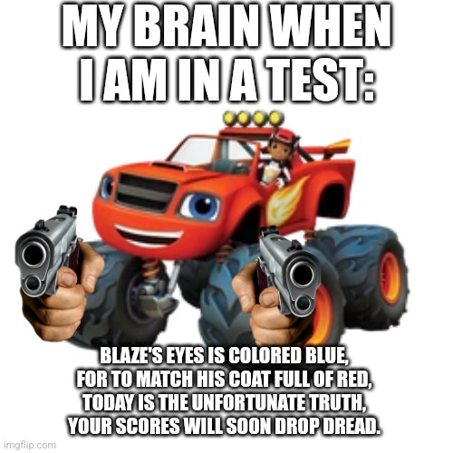 Words of Wisdom | MY BRAIN WHEN I AM IN A TEST:; BLAZE'S EYES IS COLORED BLUE,
FOR TO MATCH HIS COAT FULL OF RED,
TODAY IS THE UNFORTUNATE TRUTH,
YOUR SCORES WILL SOON DROP DREAD. | image tagged in memes,funny,words of wisdom,school,bruh,deep thoughts | made w/ Imgflip meme maker