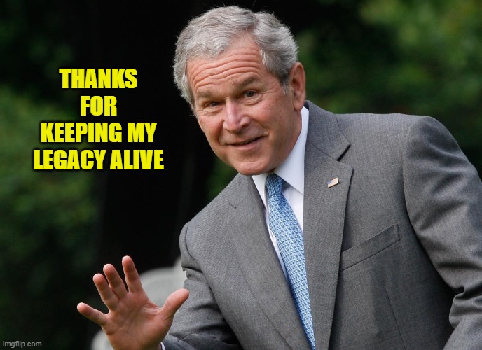 George W Bush | THANKS FOR KEEPING MY LEGACY ALIVE | image tagged in george w bush | made w/ Imgflip meme maker