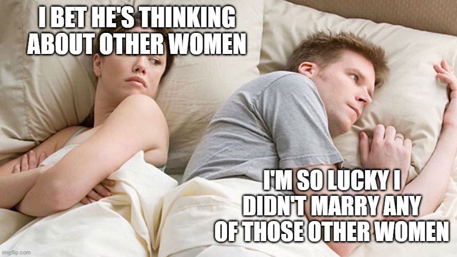 He's probably thinking about girls | I BET HE'S THINKING ABOUT OTHER WOMEN; I'M SO LUCKY I DIDN'T MARRY ANY OF THOSE OTHER WOMEN | image tagged in he's probably thinking about girls | made w/ Imgflip meme maker