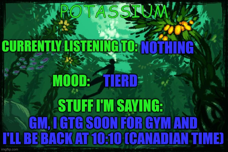 Potassium Subnautica template | NOTHING; TIERD; GM, I GTG SOON FOR GYM AND I'LL BE BACK AT 10:10 (CANADIAN TIME) | image tagged in potassium subnautica template | made w/ Imgflip meme maker