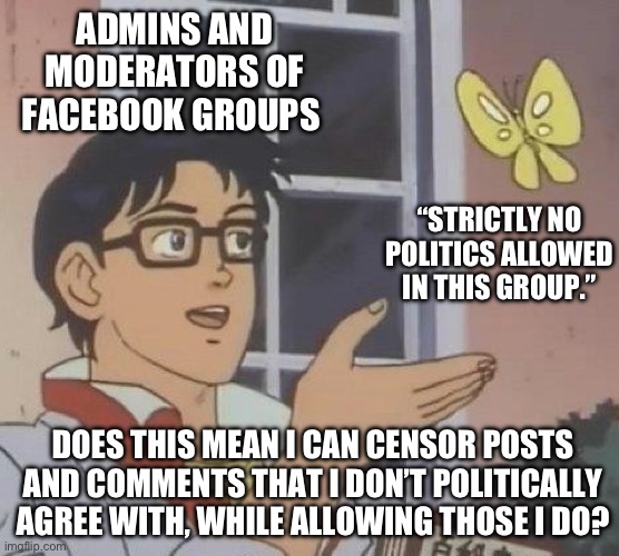 Is This A Pigeon | ADMINS AND MODERATORS OF FACEBOOK GROUPS; “STRICTLY NO POLITICS ALLOWED IN THIS GROUP.”; DOES THIS MEAN I CAN CENSOR POSTS AND COMMENTS THAT I DON’T POLITICALLY AGREE WITH, WHILE ALLOWING THOSE I DO? | image tagged in memes,is this a pigeon | made w/ Imgflip meme maker