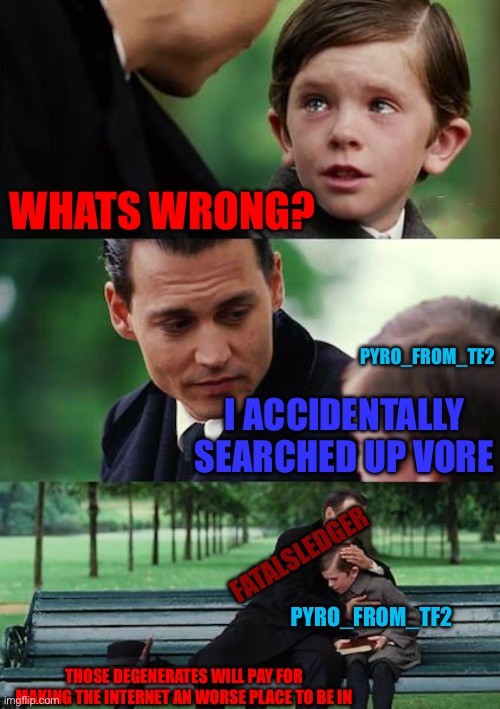 Finding Neverland Meme | WHATS WRONG? I ACCIDENTALLY SEARCHED UP VORE FATALSLEDGER PYRO_FROM_TF2 PYRO_FROM_TF2 THOSE DEGENERATES WILL PAY FOR MAKING THE INTERNET AN  | image tagged in memes,finding neverland | made w/ Imgflip meme maker