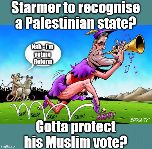 Starmer - Palestine Hamas Hezbollah | Starmer to recognise a Palestinian state? Nah - I'm 
voting 
Reform; Gotta protect his Muslim vote? To Recognise & rebuild Palestine; Palestine, Pensions & Inheritance? Starmer's coming after your pension? Lady Victoria Starmer; CORBYN EXPELLED; Labour pledge 'Urban centres' to help house 'Our Fair Share' of our new Migrant friends; New Home for our New Immigrant Friends !!! The only way to keep the illegal immigrants in the UK; CITIZENSHIP FOR ALL; ; Amnesty For all Illegals; Sir Keir Starmer MP; Muslim Votes Matter; Blood on Starmers hands? Burnham; Taxi for Rayner ? #RR4PM;100's more Tax collectors; Higher Taxes Under Labour; We're Coming for You; Labour pledges to clamp down on Tax Dodgers; Higher Taxes under Labour; Rachel Reeves Angela Rayner Bovvered? Higher Taxes under Labour; Risks of voting Labour; * EU Re entry? * Mass Immigration? * Build on Greenbelt? * Rayner as our PM? * Ulez 20 mph fines? * Higher taxes? * UK Flag change? * Muslim takeover? * End of Christianity? * Economic collapse? TRIPLE LOCK' Anneliese Dodds Rwanda plan Quid Pro Quo UK/EU Illegal Migrant Exchange deal; UK not taking its fair share, EU Exchange Deal = People Trafficking !!! Starmer to Betray Britain, #Burden Sharing #Quid Pro Quo #100,000; #Immigration #Starmerout #Labour #wearecorbyn #KeirStarmer #DianeAbbott #McDonnell #cultofcorbyn #labourisdead #labourracism #socialistsunday #nevervotelabour #socialistanyday #Antisemitism #Savile #SavileGate #Paedo #Worboys #GroomingGangs #Paedophile #IllegalImmigration #Immigrants #Invasion #Starmeriswrong #SirSoftie #SirSofty #Blair #Steroids AKA Keith ABBOTT BACK; Union Jack Flag in election campaign material; Concerns raised by Black, Asian and Minority ethnic BAMEgroup & activists; Capt U-Turn; Hunt down Tax Dodgers; Higher tax under Labour Sorry about the fatalities; Are you really going to trust Labour with your vote? Pension Triple Lock;; 'Our Fair Share'; Angela Rayner: We’ll build a generation (4x) of Milton Keynes-style new towns; | image tagged in starmer pied piper,illegal immigration,stop boats rwanda,labourisdead,palestine hamas israel muslim vote,election 4th july | made w/ Imgflip meme maker