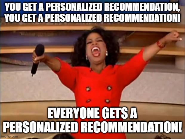 You get a recommendation | YOU GET A PERSONALIZED RECOMMENDATION,
YOU GET A PERSONALIZED RECOMMENDATION! EVERYONE GETS A PERSONALIZED RECOMMENDATION! | image tagged in memes,oprah you get a,oprah | made w/ Imgflip meme maker