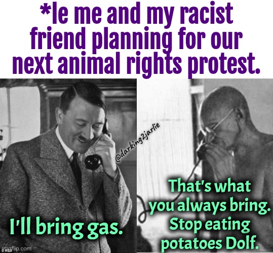 Racism is fun. Animal cruelty though. | *le me and my racist friend planning for our next animal rights protest. @darking2jarlie; That's what you always bring.
Stop eating potatoes Dolf. I'll bring gas. | image tagged in hitler phone,gandhi-phone,racism,animals,animal rights,dark humor | made w/ Imgflip meme maker