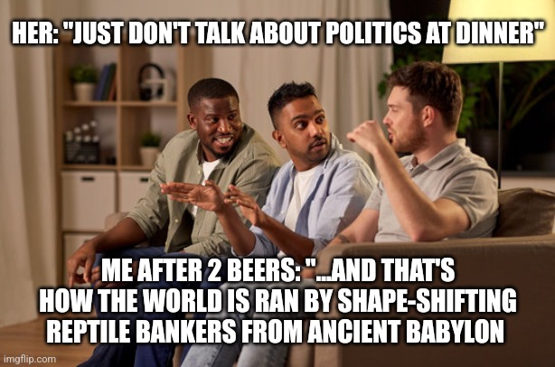 HER: "JUST DON'T TALK ABOUT POLITICS AT DINNER"; ME AFTER 2 BEERS: "...AND THAT'S HOW THE WORLD IS RAN BY SHAPE-SHIFTING REPTILE BANKERS FROM ANCIENT BABYLON | image tagged in funny memes | made w/ Imgflip meme maker