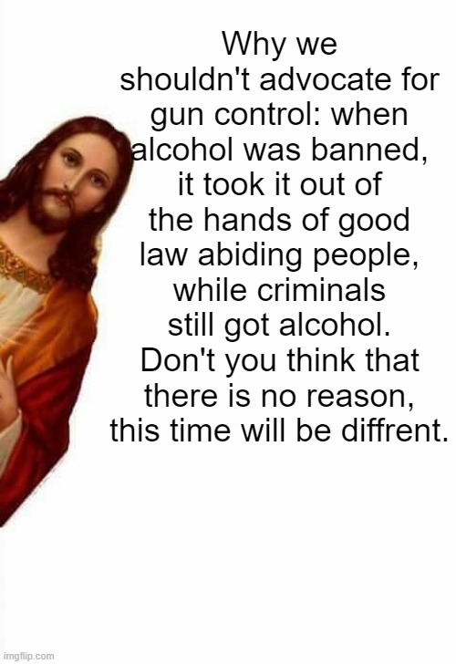 jesus watcha doin | Why we shouldn't advocate for gun control: when alcohol was banned, it took it out of the hands of good law abiding people, while criminals still got alcohol. Don't you think that there is no reason, this time will be diffrent. | image tagged in jesus watcha doin | made w/ Imgflip meme maker