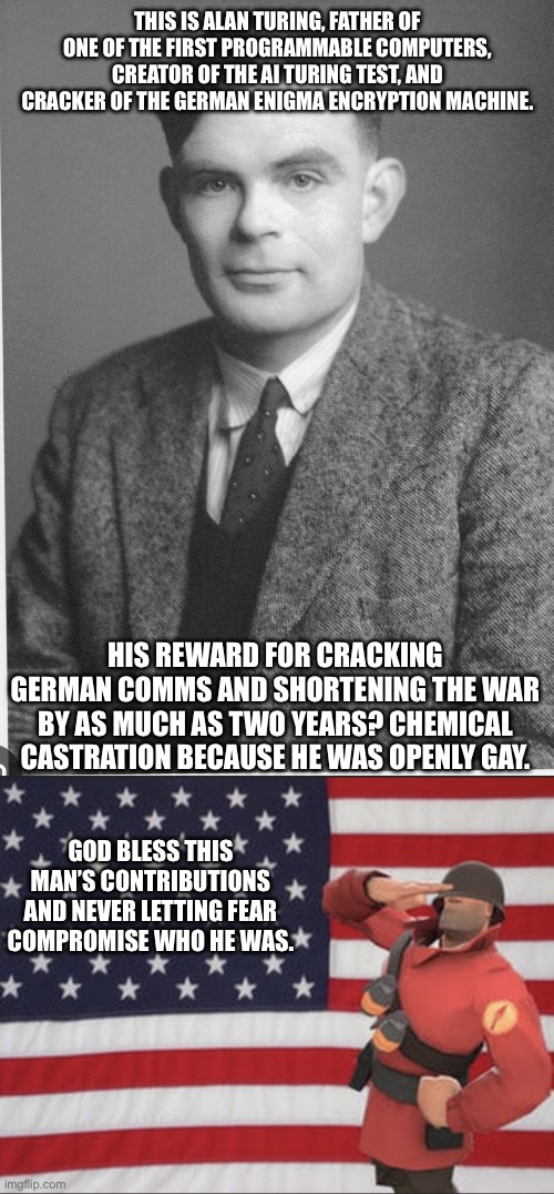 That’s right the free world exists in part because of a gay math nerd. | THIS IS ALAN TURING, FATHER OF ONE OF THE FIRST PROGRAMMABLE COMPUTERS, CREATOR OF THE AI TURING TEST, AND CRACKER OF THE GERMAN ENIGMA ENCRYPTION MACHINE. HIS REWARD FOR CRACKING GERMAN COMMS AND SHORTENING THE WAR BY AS MUCH AS TWO YEARS? CHEMICAL CASTRATION BECAUSE HE WAS OPENLY GAY. GOD BLESS THIS MAN’S CONTRIBUTIONS AND NEVER LETTING FEAR COMPROMISE WHO HE WAS. | image tagged in soldier tf2,alan turing,ww2,history memes,gay pride | made w/ Imgflip meme maker