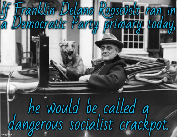 Biden, Clinton, Pelosi, Carville & many others would suppress any electoral votes he receives. | If Franklin Delano Roosevelt ran in
a Democratic Party primary today, he would be called a dangerous socialist crackpot. | image tagged in roosevelt get in loser,history,depression,economics,welfare,social security | made w/ Imgflip meme maker