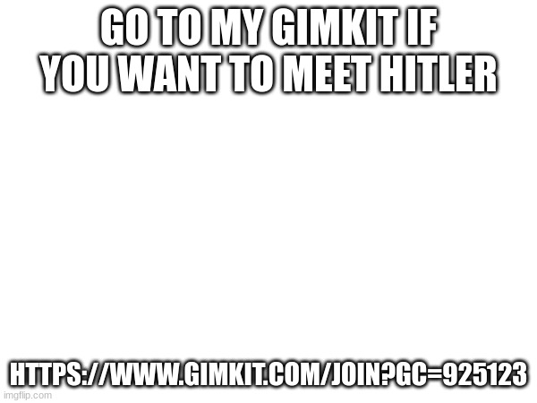 rtjjdfnhxgvjohbscgrdfjhvbfhjrfcdjlsbgjvjhbsrhdf | GO TO MY GIMKIT IF YOU WANT TO MEET HITLER; HTTPS://WWW.GIMKIT.COM/JOIN?GC=925123 | image tagged in gtegdf,jn,bdth,gfnj,bdgh,fv | made w/ Imgflip meme maker