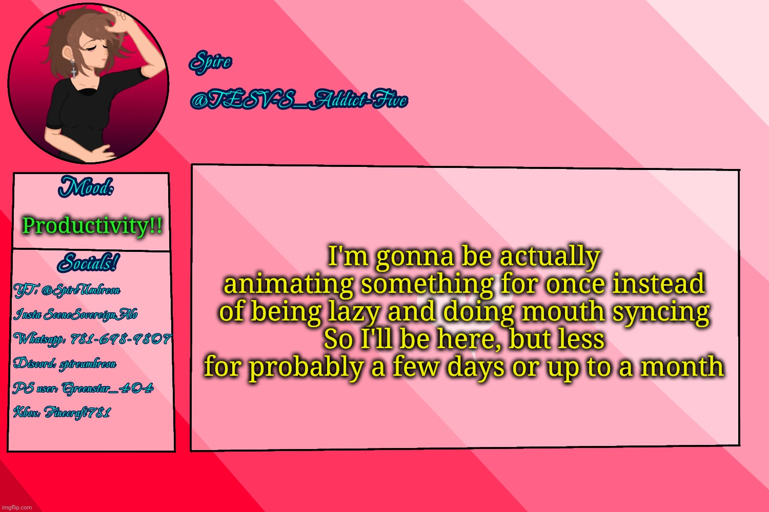 . | I'm gonna be actually animating something for once instead of being lazy and doing mouth syncing
So I'll be here, but less for probably a few days or up to a month; Productivity!! | image tagged in tesv-s_addict-five announcement template | made w/ Imgflip meme maker