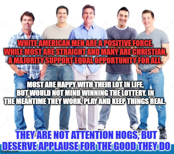 A Salute to "Average Guys," everywhere. | WHITE AMERICAN MEN ARE A POSITIVE FORCE. WHILE MOST ARE STRAIGHT AND MANY ARE CHRISTIAN, A MAJORITY SUPPORT EQUAL OPPORTUNITY FOR ALL. MOST ARE HAPPY WITH THEIR LOT IN LIFE, BUT WOULD NOT MIND WINNING THE LOTTERY. IN THE MEANTIME THEY WORK, PLAY AND KEEP THINGS REAL. THEY ARE NOT ATTENTION HOGS, BUT DESERVE APPLAUSE FOR THE GOOD THEY DO | image tagged in politics | made w/ Imgflip meme maker