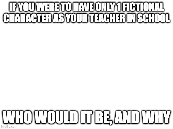 IF YOU WERE TO HAVE ONLY 1 FICTIONAL CHARACTER AS YOUR TEACHER IN SCHOOL; WHO WOULD IT BE, AND WHY | made w/ Imgflip meme maker