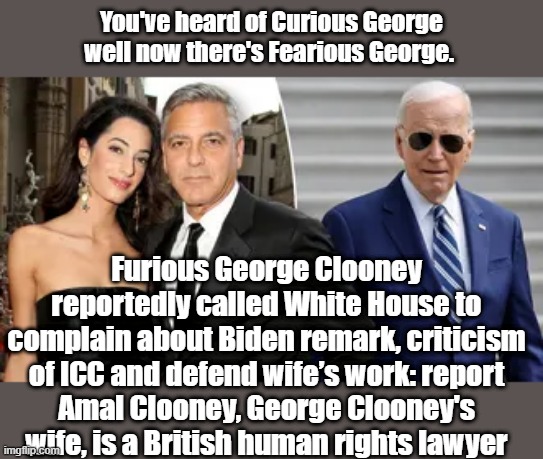 Mad elite everywhere you turn now.  BOBBIE D, JOY B,  WHOOPIE what ever, & now GEORGIE BOY,Big Guy can't catch break now days. | You've heard of Curious George well now there's Fearious George. Furious George Clooney reportedly called White House to complain about Biden remark, criticism of ICC and defend wife’s work: report
Amal Clooney, George Clooney's wife, is a British human rights lawyer | made w/ Imgflip meme maker