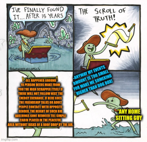 -People could be even the pyramids. | -ANYWAY MY EVENTS AMOUNT IS TOO SMALL FOR MAKE ME SOMEKIND HIGHER THAN DOG BOX! -ALL HAPPENED AROUND YA PERSON DEEDS MAKE FROM YOU THE HIGH SCRAPPER ITSELF IF THERE WILL NOT FOLLOW NEXT THE ENERGY EXCHANGE. IF HERE GOES THE FRIENDSHIP TALKS OR ADULT PEOPLE CONTACT WITH OPPOSITE GENDER, THE HEIGHT OF SUCH BIG BUILDINGS GONE REDUCED TILL SIMPLE CABIN PLACED IN THE PEACEFUL AREA WITHOUT RISKS OF A ROOF DROP BY THE AIR. *ANY HOME SITTING GUY | image tagged in memes,the scroll of truth,building,deal with it,eye contact,gone reduced to atoms | made w/ Imgflip meme maker