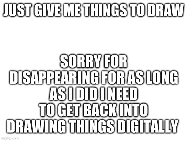 Drawing requests | SORRY FOR DISAPPEARING FOR AS LONG AS I DID I NEED TO GET BACK INTO DRAWING THINGS DIGITALLY; JUST GIVE ME THINGS TO DRAW | made w/ Imgflip meme maker