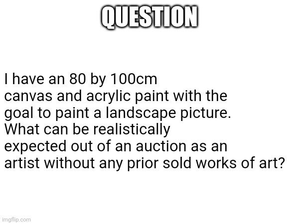 No, this is not a riddle. | QUESTION; I have an 80 by 100cm canvas and acrylic paint with the goal to paint a landscape picture. What can be realistically expected out of an auction as an artist without any prior sold works of art? | image tagged in question,about,art | made w/ Imgflip meme maker