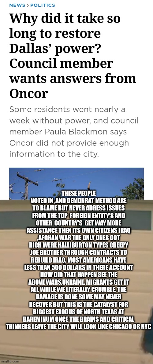 Dallas texas | THESE PEOPLE VOTED IN ,AND DEMONRAT METHOD ARE TO BLAME BUT NEVER ADRESS ISSUES FROM THE TOP  FOREIGN ENTITY'S AND OTHER  COUNTRY'S  GET WAY MORE ASSISTANCE THEN ITS OWN CITIZENS IRAQ ,AFGHAN WAR THE ONLY ONES GOT RICH WERE HALLIBURTON TYPES CREEPY JOE BROTHER THROUGH CONTRACTS TO REBUILD IRAQ. MOST AMERICANS HAVE LESS THAN 500 DOLLARS IN THERE ACCOUNT HOW DID THAT HAPPEN SEE THE ABOVE WARS,UKRAINE, MIGRANTS GET IT ALL WHILE WE LITERALLY CRUMBLE. THE DAMAGE IS DONE SOME MAY NEVER RECOVER BUT THIS IS THE CATALYST FOR BIGGEST EXODUS OF NORTH TEXAS AT BAREMINUM ONCE THE BRAINS AND CRITICAL THINKERS LEAVE THE CITY WILL LOOK LIKE CHICAGO OR NYC | image tagged in texas,dallas,fake news | made w/ Imgflip meme maker