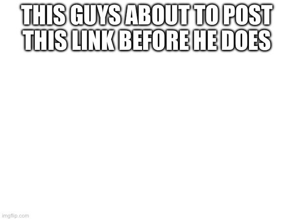 THIS GUYS ABOUT TO POST THIS LINK BEFORE HE DOES | made w/ Imgflip meme maker