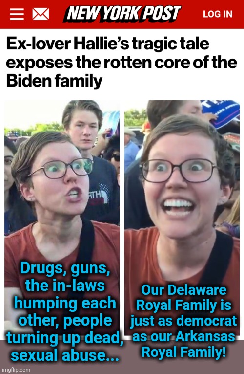 MEGA democrat! | Our Delaware
Royal Family is
just as democrat
as our Arkansas
Royal Family! Drugs, guns,
the in-laws
humping each
other, people
turning up dead,
sexual abuse... | image tagged in social justice warrior hypocrisy,memes,biden crime syndicate,joe biden,democrats,royal family | made w/ Imgflip meme maker
