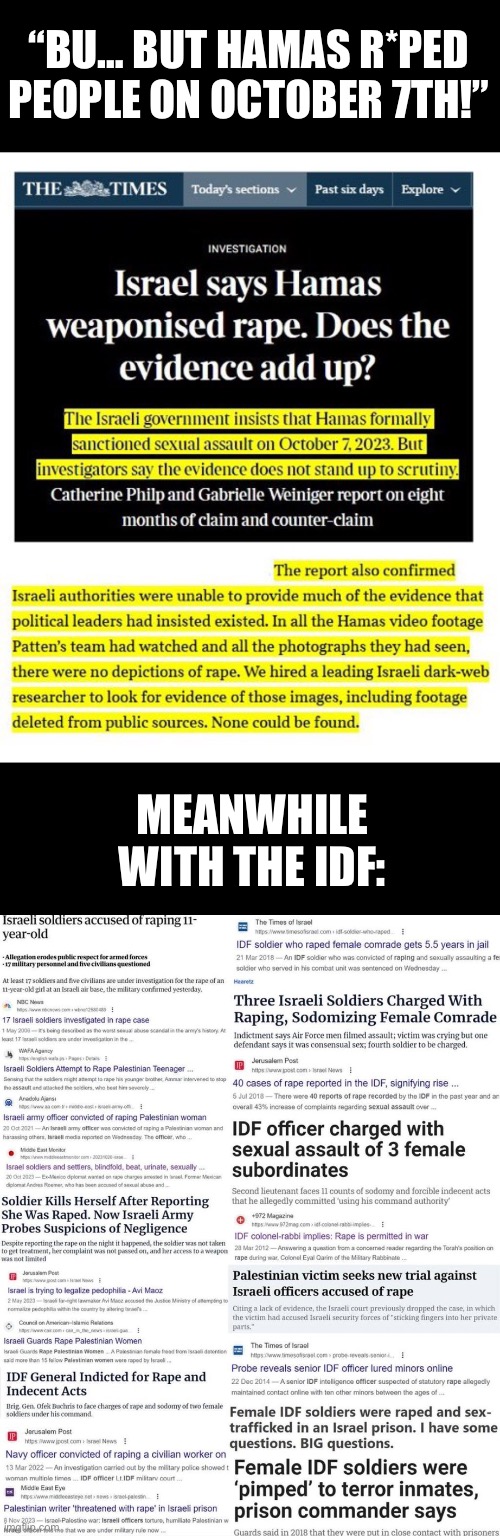 Every accusation is a confession. | “BU… BUT HAMAS R*PED PEOPLE ON OCTOBER 7TH!”; MEANWHILE WITH THE IDF: | image tagged in israel,palestine,hamas,military,sexual assault | made w/ Imgflip meme maker